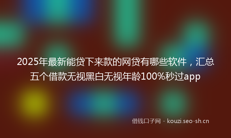 2025年最新能贷下来款的网贷有哪些软件，汇总五个借款无视黑白无视年龄100%秒过app