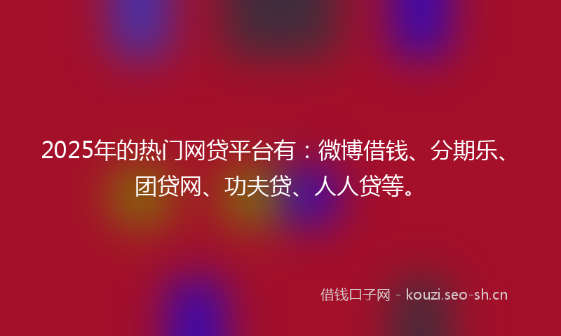 2025年的热门网贷平台有：微博借钱、分期乐、团贷网、功夫贷、人人贷等。