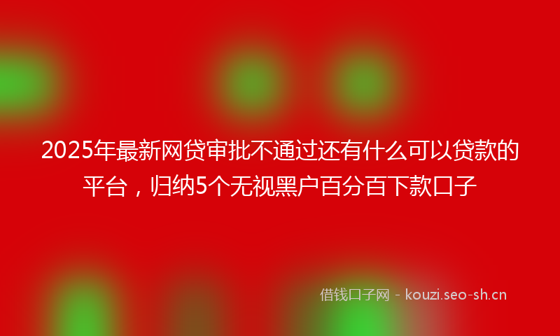 2025年最新网贷审批不通过还有什么可以贷款的平台，归纳5个无视黑户百分百下款口子