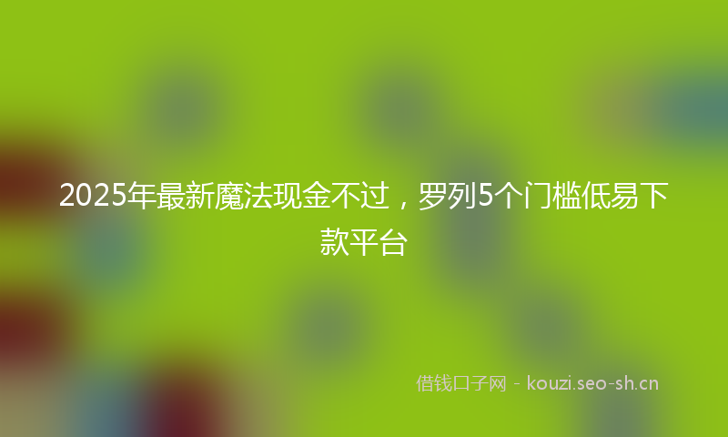 2025年最新魔法现金不过，罗列5个门槛低易下款平台