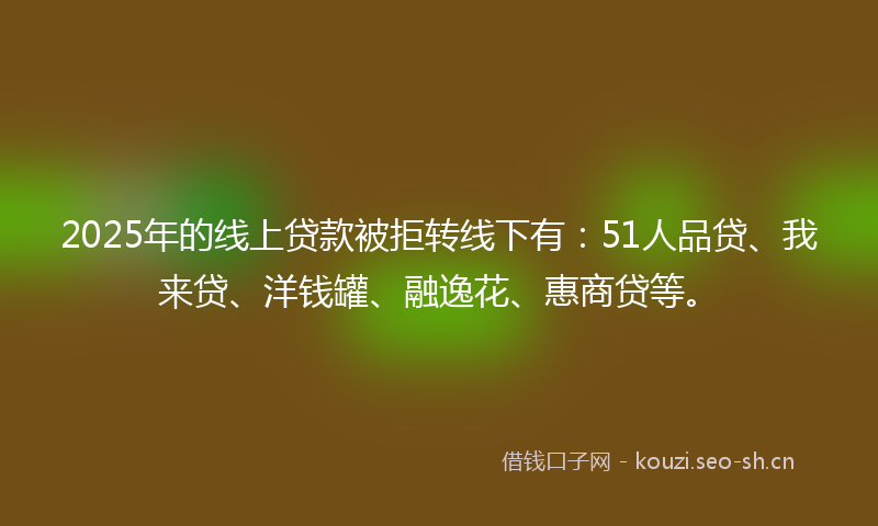 2025年的线上贷款被拒转线下有：51人品贷、我来贷、洋钱罐、融逸花、惠商贷等。