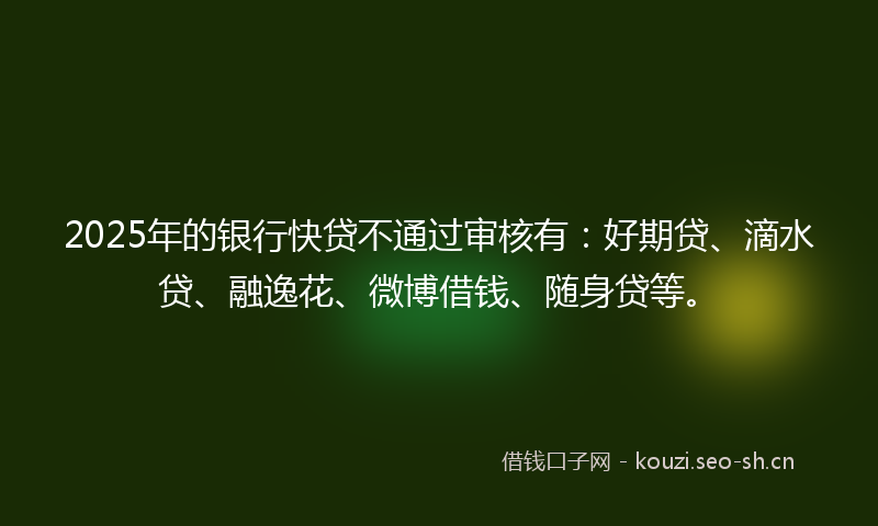 2025年的银行快贷不通过审核有：好期贷、滴水贷、融逸花、微博借钱、随身贷等。
