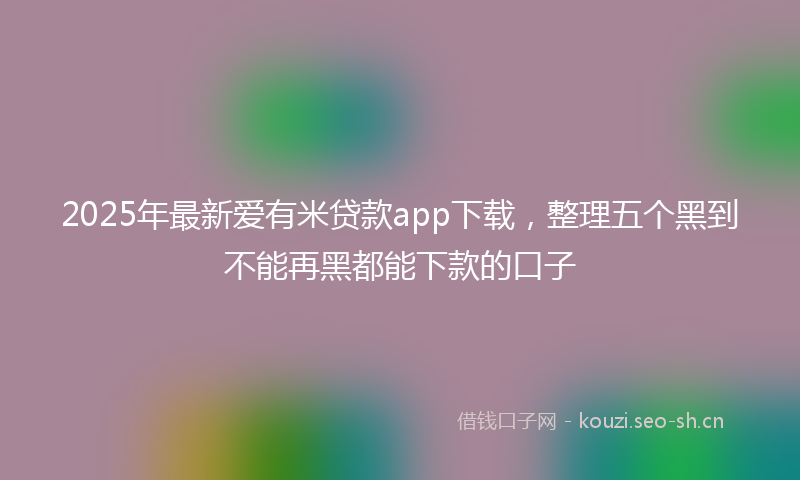 2025年最新爱有米贷款app下载，整理五个黑到不能再黑都能下款的口子