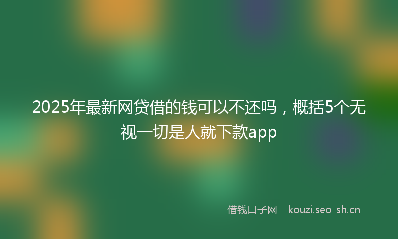 2025年最新网贷借的钱可以不还吗，概括5个无视一切是人就下款app