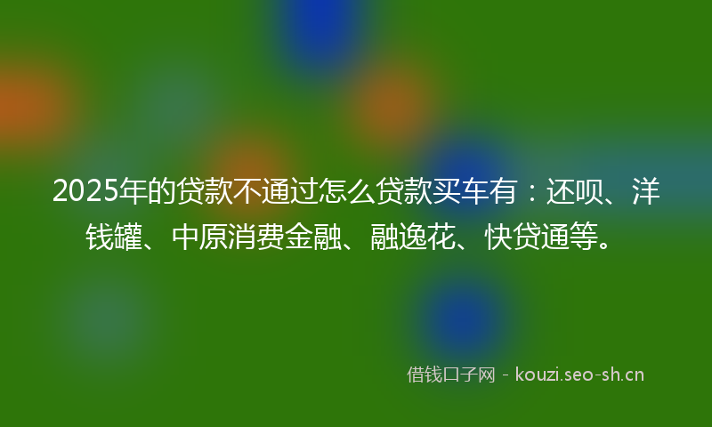 2025年的贷款不通过怎么贷款买车有：还呗、洋钱罐、中原消费金融、融逸花、快贷通等。