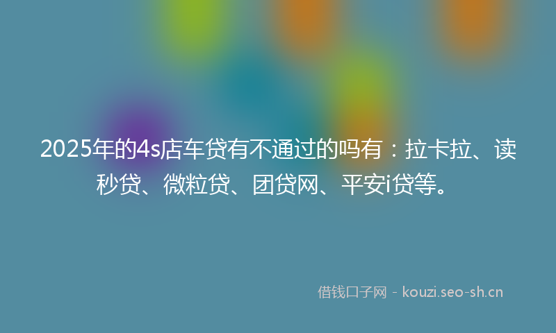 2025年的4s店车贷有不通过的吗有：拉卡拉、读秒贷、微粒贷、团贷网、平安i贷等。