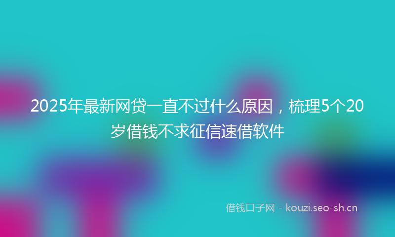 2025年最新网贷一直不过什么原因，梳理5个20岁借钱不求征信速借软件