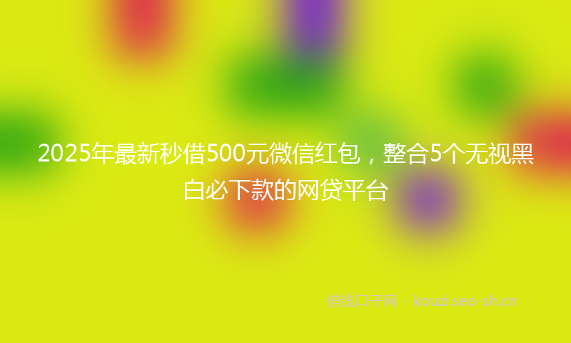 2025年最新秒借500元微信红包，整合5个无视黑白必下款的网贷平台