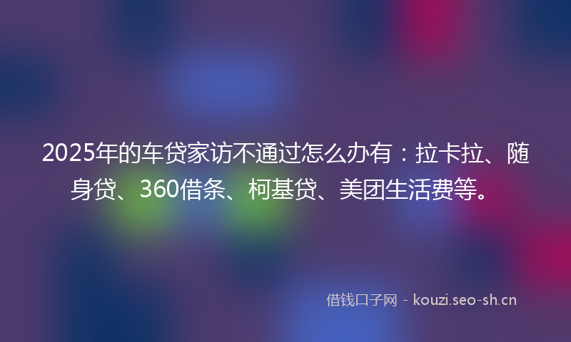 2025年的车贷家访不通过怎么办有：拉卡拉、随身贷、360借条、柯基贷、美团生活费等。