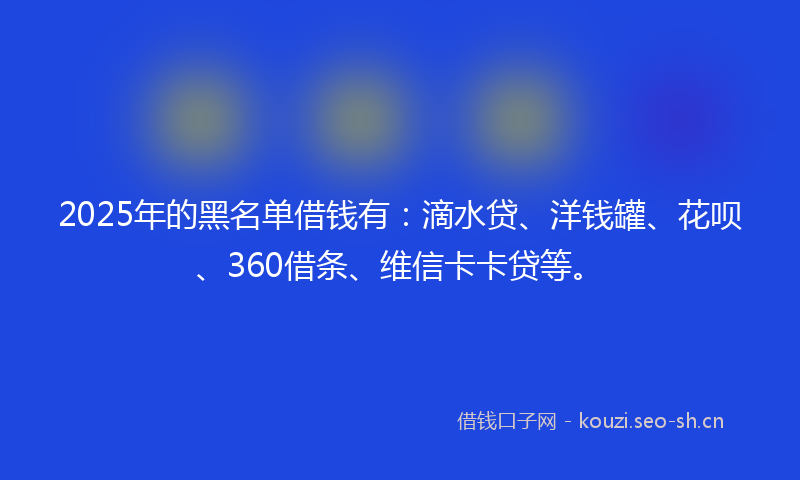 2025年的黑名单借钱有：滴水贷、洋钱罐、花呗、360借条、维信卡卡贷等。