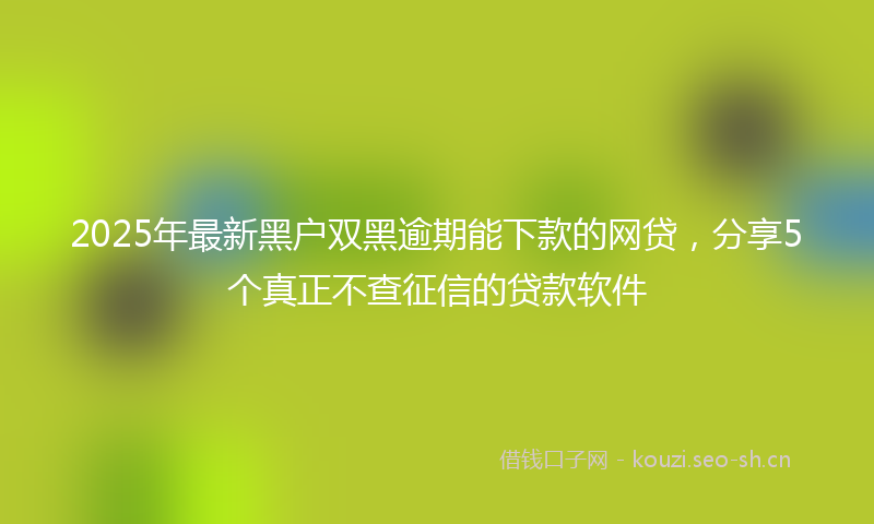 2025年最新黑户双黑逾期能下款的网贷，分享5个真正不查征信的贷款软件