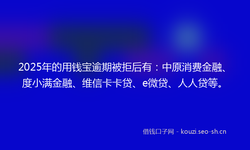 2025年的用钱宝逾期被拒后有：中原消费金融、度小满金融、维信卡卡贷、e微贷、人人贷等。