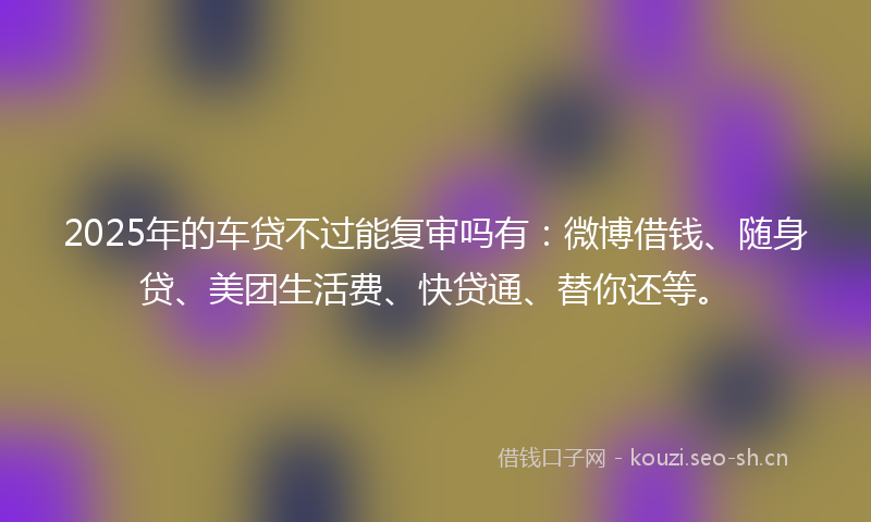 2025年的车贷不过能复审吗有：微博借钱、随身贷、美团生活费、快贷通、替你还等。