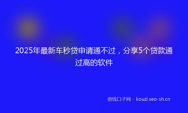 2025年最新车秒贷申请通不过，分享5个贷款通过高的软件