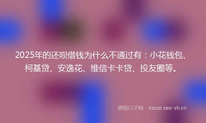2025年的还呗借钱为什么不通过有：小花钱包、柯基贷、安逸花、维信卡卡贷、投友圈等。