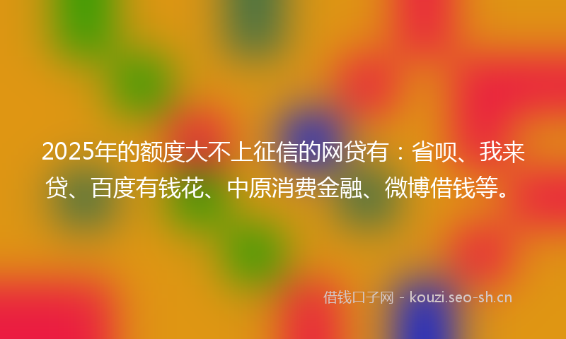 2025年的额度大不上征信的网贷有：省呗、我来贷、百度有钱花、中原消费金融、微博借钱等。