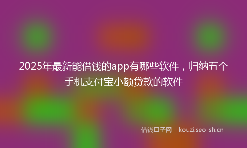 2025年最新能借钱的app有哪些软件，归纳五个手机支付宝小额贷款的软件