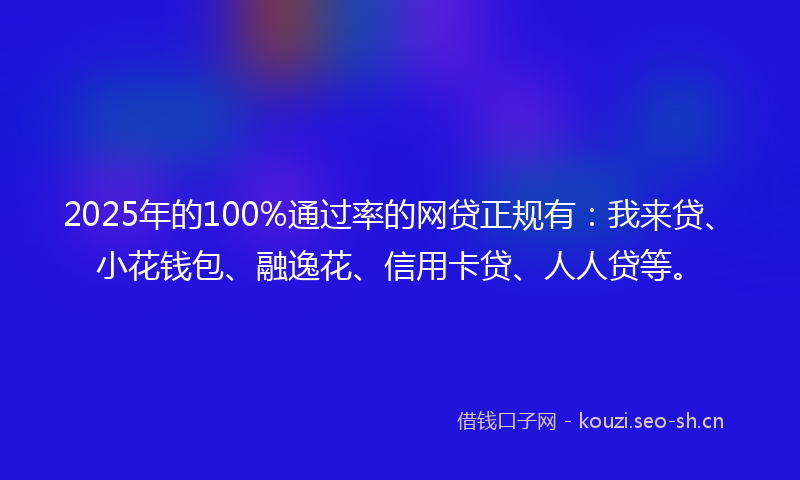 2025年的100%通过率的网贷正规有：我来贷、小花钱包、融逸花、信用卡贷、人人贷等。