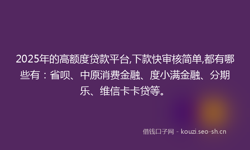 2025年的高额度贷款平台,下款快审核简单,都有哪些有：省呗、中原消费金融、度小满金融、分期乐、维信卡卡贷等。