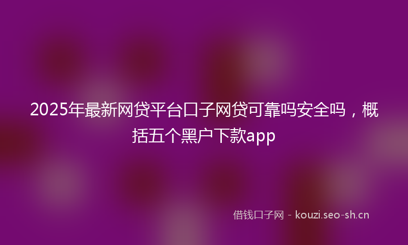 2025年最新网贷平台口子网贷可靠吗安全吗，概括五个黑户下款app