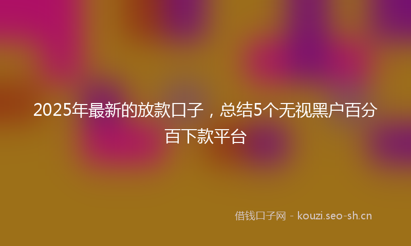2025年最新的放款口子，总结5个无视黑户百分百下款平台