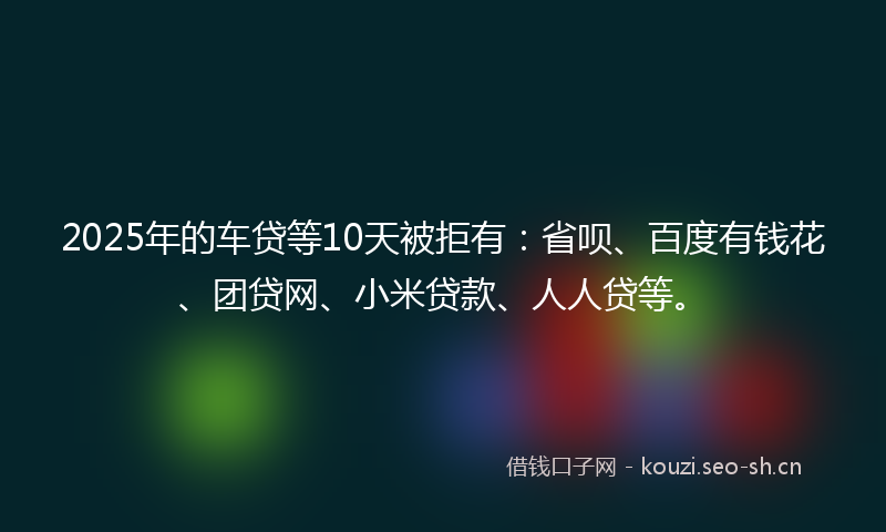 2025年的车贷等10天被拒有：省呗、百度有钱花、团贷网、小米贷款、人人贷等。