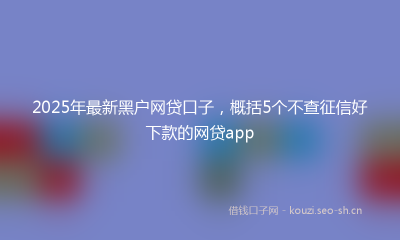 2025年最新黑户网贷口子，概括5个不查征信好下款的网贷app