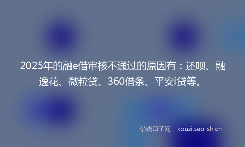 2025年的融e借审核不通过的原因有：还呗、融逸花、微粒贷、360借条、平安i贷等。
