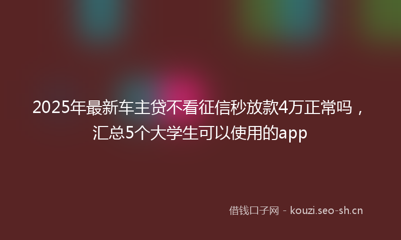 2025年最新车主贷不看征信秒放款4万正常吗，汇总5个大学生可以使用的app