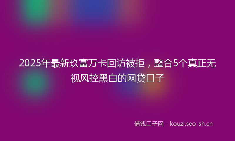 2025年最新玖富万卡回访被拒，整合5个真正无视风控黑白的网贷口子