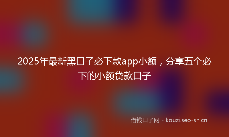 2025年最新黑口子必下款app小额，分享五个必下的小额贷款口子