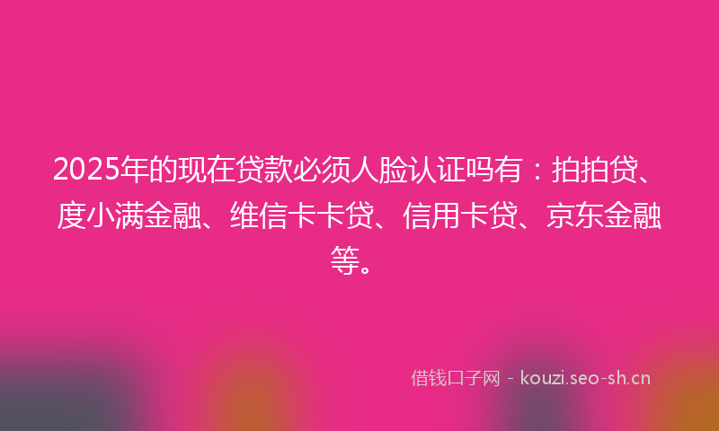 2025年的现在贷款必须人脸认证吗有：拍拍贷、度小满金融、维信卡卡贷、信用卡贷、京东金融等。