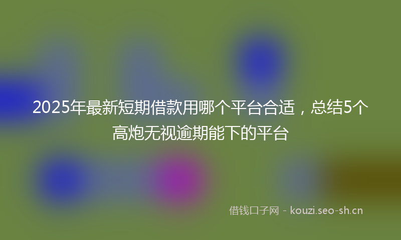 2025年最新短期借款用哪个平台合适，总结5个高炮无视逾期能下的平台