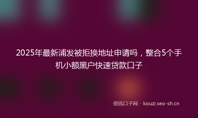 2025年最新浦发被拒换地址申请吗，整合5个手机小额黑户快速贷款口子