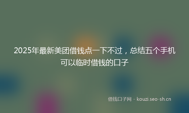 2025年最新美团借钱点一下不过，总结五个手机可以临时借钱的口子