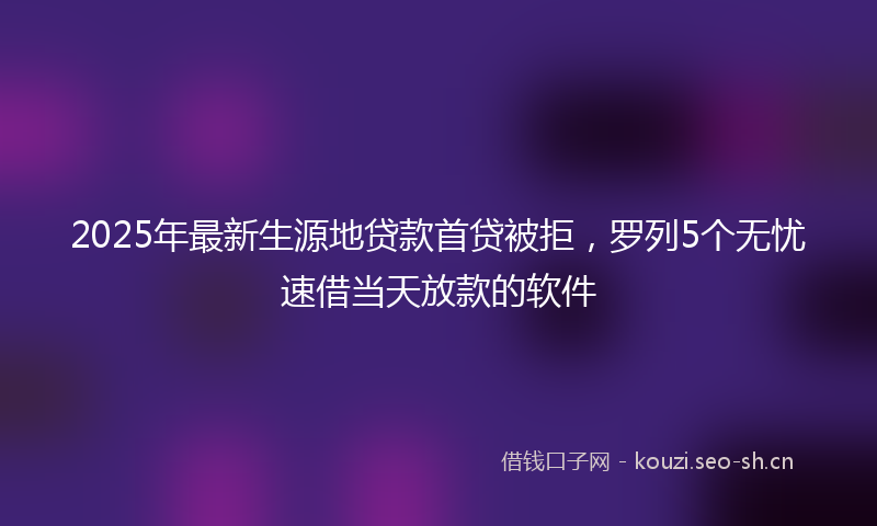 2025年最新生源地贷款首贷被拒，罗列5个无忧速借当天放款的软件