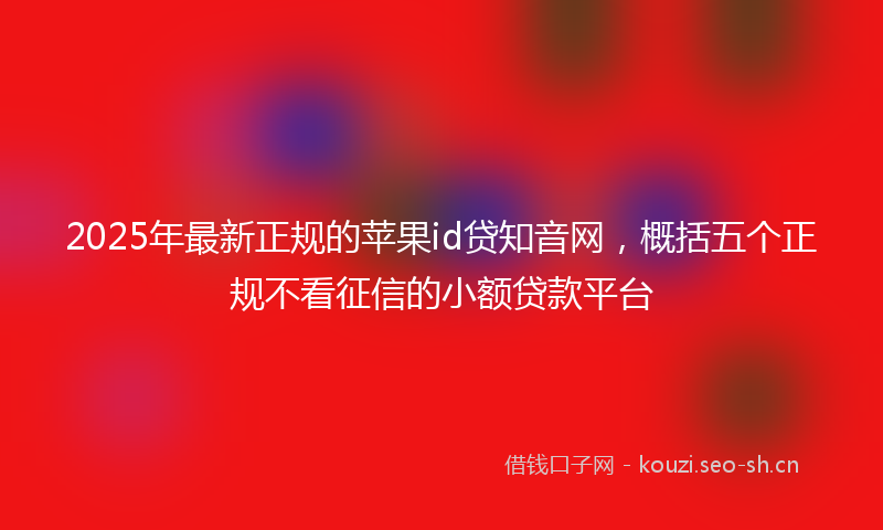 2025年最新正规的苹果id贷知音网，概括五个正规不看征信的小额贷款平台
