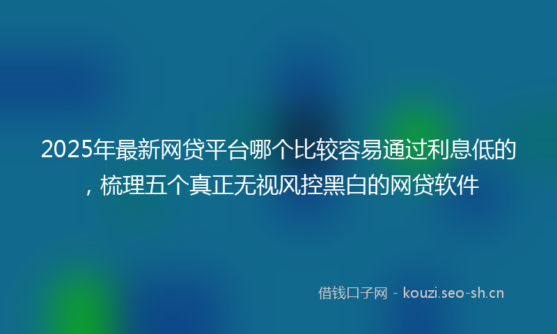 2025年最新网贷平台哪个比较容易通过利息低的，梳理五个真正无视风控黑白的网贷软件