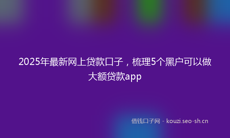 2025年最新网上贷款口子，梳理5个黑户可以做大额贷款app