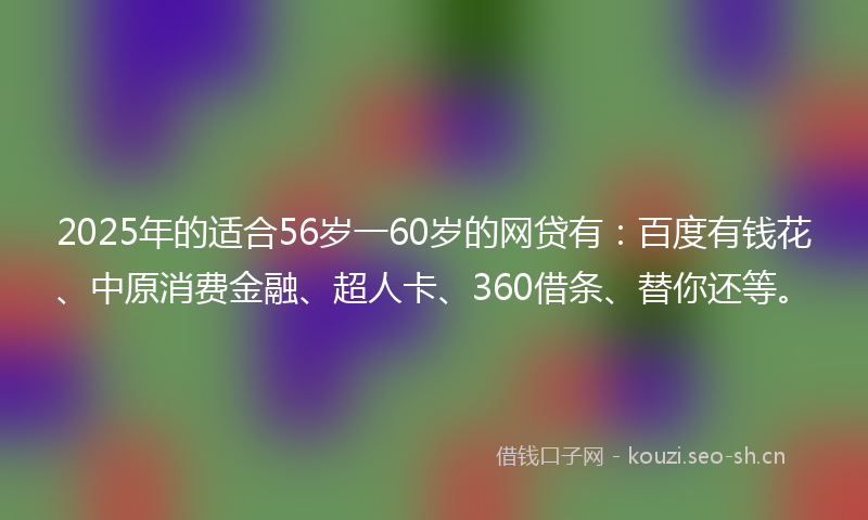 2025年的适合56岁一60岁的网贷有：百度有钱花、中原消费金融、超人卡、360借条、替你还等。