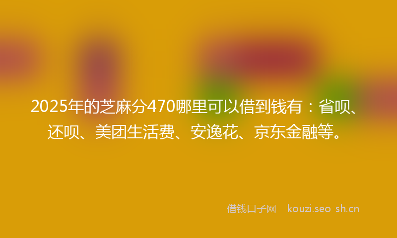 2025年的芝麻分470哪里可以借到钱有：省呗、还呗、美团生活费、安逸花、京东金融等。