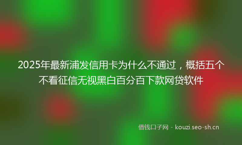 2025年最新浦发信用卡为什么不通过，概括五个不看征信无视黑白百分百下款网贷软件