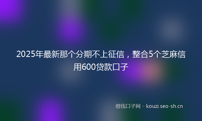 2025年最新那个分期不上征信，整合5个芝麻信用600贷款口子