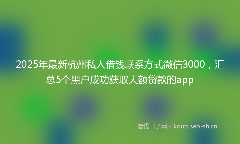 2025年最新杭州私人借钱联系方式微信3000，汇总5个黑户成功获取大额贷款的app