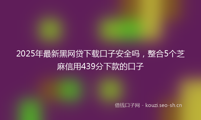 2025年最新黑网贷下载口子安全吗，整合5个芝麻信用439分下款的口子