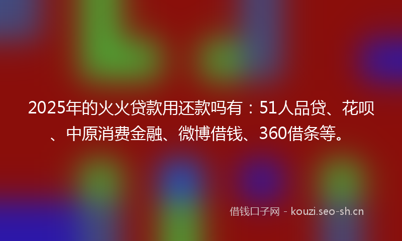 2025年的火火贷款用还款吗有：51人品贷、花呗、中原消费金融、微博借钱、360借条等。