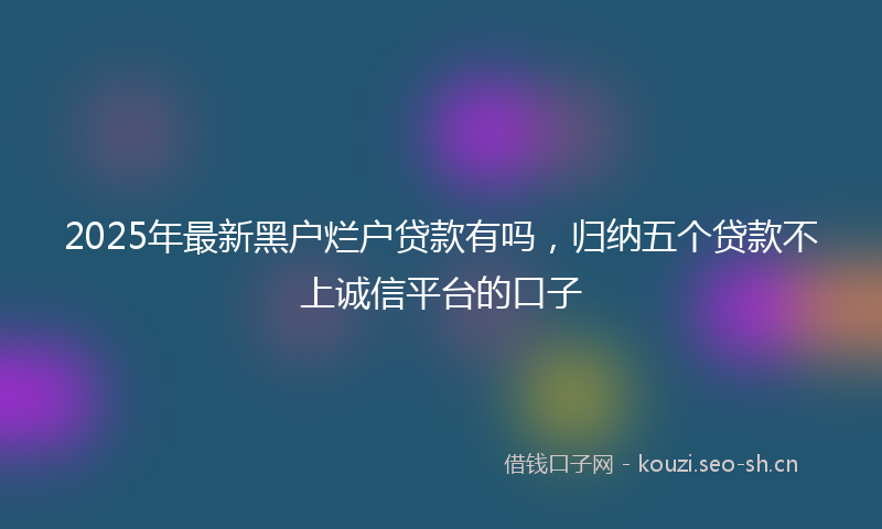 2025年最新黑户烂户贷款有吗，归纳五个贷款不上诚信平台的口子