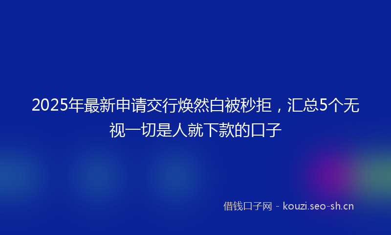 2025年最新申请交行焕然白被秒拒，汇总5个无视一切是人就下款的口子