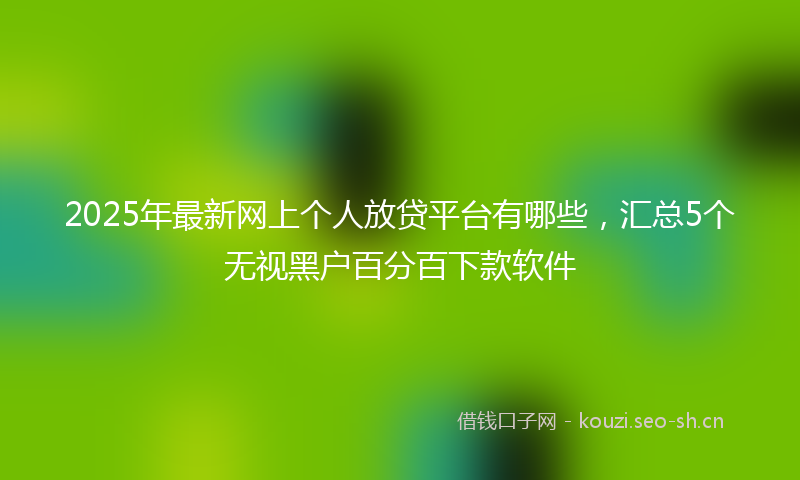 2025年最新网上个人放贷平台有哪些，汇总5个无视黑户百分百下款软件