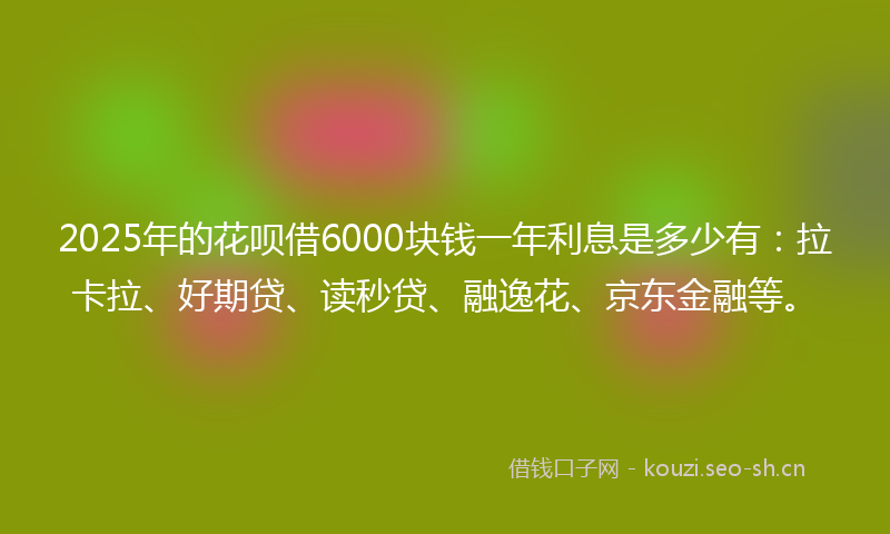 2025年的花呗借6000块钱一年利息是多少有：拉卡拉、好期贷、读秒贷、融逸花、京东金融等。
